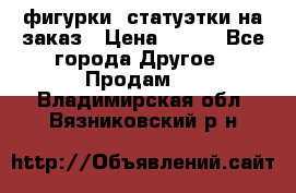 фигурки .статуэтки.на заказ › Цена ­ 250 - Все города Другое » Продам   . Владимирская обл.,Вязниковский р-н